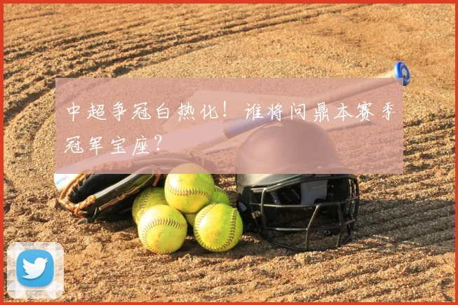 中超争冠白热化!谁将问鼎本赛季冠军宝座?
