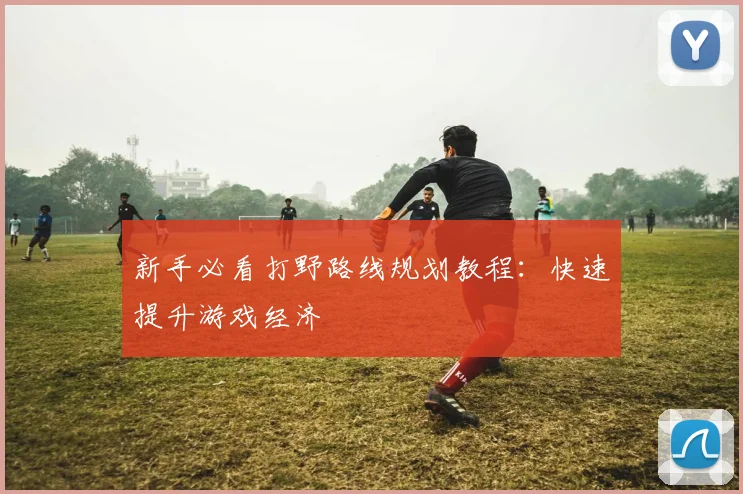 新手必看打野路线规划教程:快速提升游戏经济