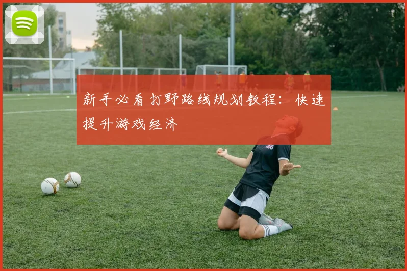 新手必看打野路线规划教程:快速提升游戏经济