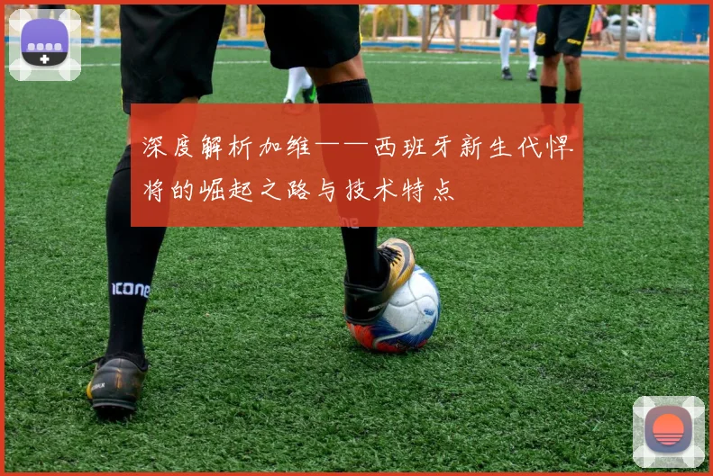 深度解析加维——西班牙新生代悍将的崛起之路与技术特点