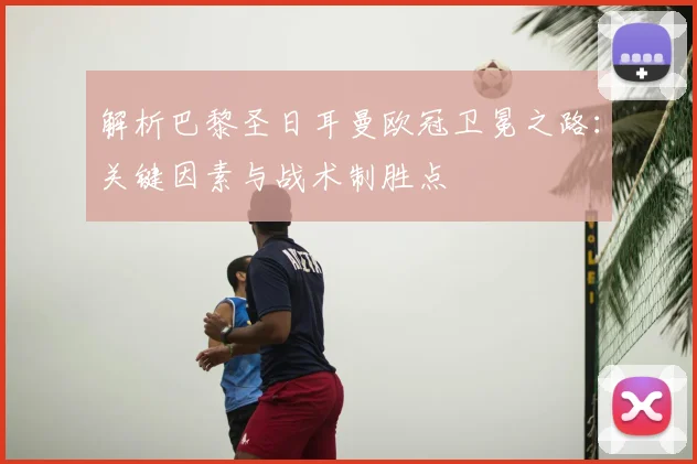 解析巴黎圣日耳曼欧冠卫冕之路：关键因素与战术制胜点
