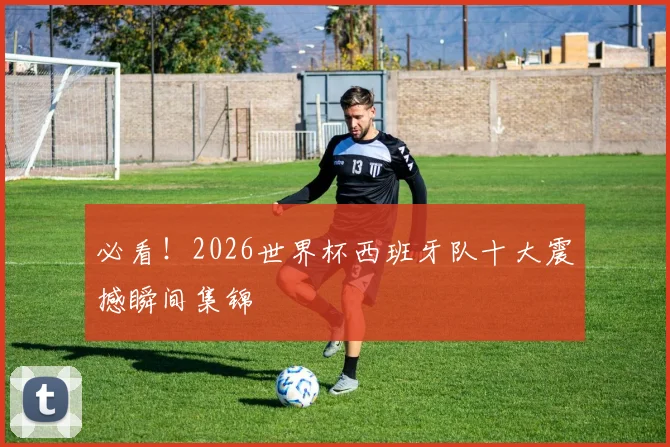 必看!2026世界杯西班牙队十大震撼瞬间集锦